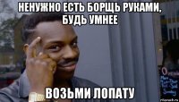 ненужно есть борщь руками, будь умнее возьми лопату