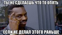 ты не сделаешь что то опять если не делал этого раньше