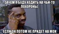 зачем я буду ходить на чьи-то похороны, если он потом не придет на мои