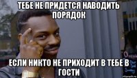 тебе не придется наводить порядок если никто не приходит в тебе в гости