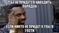 тебе не придется наводить порядок если никто не придет к тебе в гости