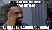 тебе не нужно нанимать проституток, если есть одноклассницы