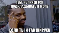 тебе не придется подкладывать в жопу если ты и так жируха