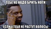 тебе не надо брить ноги если у тебя не растут волосы