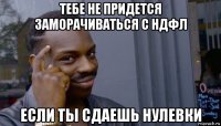 тебе не придется заморачиваться с ндфл если ты сдаешь нулевки