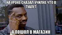 на уроке сказал училке что в туалет а пошол в магазин