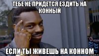 тебе не придется ездить на конный если ты живешь на конном