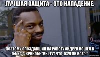 лучшая защита - это нападение. поэтому опоздавший на работу андрей вошел в офис с криком: "вы тут что, охуели все?!"