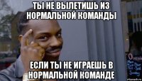 ты не вылетишь из нормальной команды если ты не играешь в нормальной команде