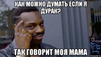 как можно думать если я дурак? так говорит моя мама