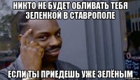 никто не будет обливать тебя зеленкой в ставрополе если ты приедешь уже зелёным