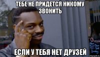 тебе не придется никому звонить если у тебя нет друзей