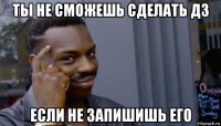 ты не сможешь сделать дз если не запишишь его