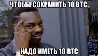 чтобы сохранить 10 btc, надо иметь 10 btc