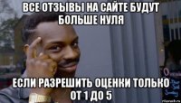 все отзывы на сайте будут больше нуля если разрешить оценки только от 1 до 5