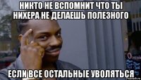 никто не вспомнит что ты нихера не делаешь полезного если все остальные уволяться