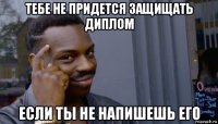 тебе не придется защищать диплом если ты не напишешь его