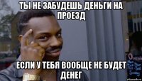 ты не забудешь деньги на проезд если у тебя вообще не будет денег