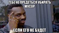 тебе не предёться убирать мусор если его не будет