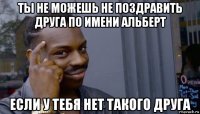 ты не можешь не поздравить друга по имени альберт если у тебя нет такого друга