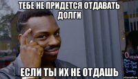 тебе не придется отдавать долги если ты их не отдашь