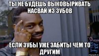 ты не будешь выковыривать насвай из зубов если зубы уже забиты чем то другим