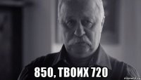  850, твоих 720