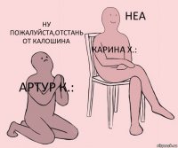 Артур К.: Карина Х.: Ну пожалуйста,отстань от Калошина