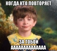 когда кто повторяет за тобой аааааааааааааа