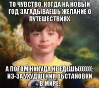 то чувство, когда на новый год загадываешь желание о путешествиях а потом никуда не едешь(((((((: из-за ухудшения обстановки в мире.