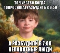 то чувство когда попросил(а) разбудить в 6:59 а разбудили в 7:00 непонятные люди