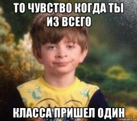 то чувство когда ты из всего класса пришел один