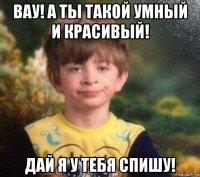 вау! а ты такой умный и красивый! дай я у тебя спишу!