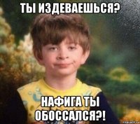 ты издеваешься? нафига ты обоссался?!