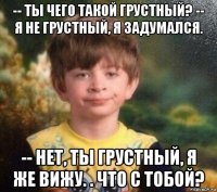 -- ты чего такой грустный? -- я не грустный, я задумался. -- нет, ты грустный, я же вижу. . что с тобой?