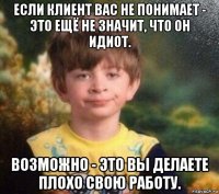 если клиент вас не понимает - это ещё не значит, что он идиот. возможно - это вы делаете плохо свою работу.