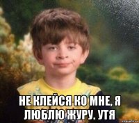  не клейся ко мне, я люблю журу. утя