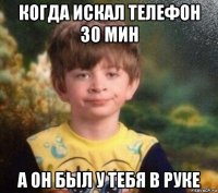 когда искал телефон 30 мин а он был у тебя в руке