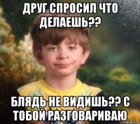 друг спросил что делаешь?? блядь не видишь?? с тобой разговариваю