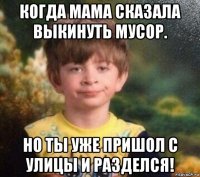 когда мама сказала выкинуть мусор. но ты уже пришол с улицы и разделся!