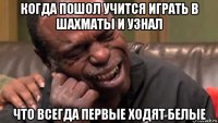 когда пошол учится играть в шахматы и узнал что всегда первые ходят белые