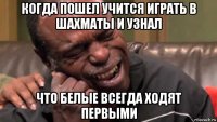 когда пошел учится играть в шахматы и узнал что белые всегда ходят первыми