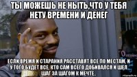 ты можешь не ныть,что у тебя нету времени и денег если,время и старания расставят все по местам, и у того будет все, кто сам всего добивался и шел шаг за шагом к мечте..