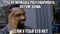 ты не можешь разговаривать потом, дома если у тебя его нет