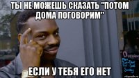 ты не можешь сказать "потом дома поговорим" если у тебя его нет