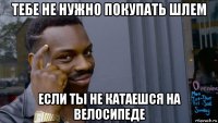 тебе не нужно покупать шлем если ты не катаешся на велосипеде