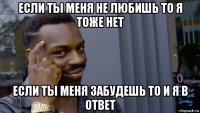 если ты меня не любишь то я тоже нет если ты меня забудешь то и я в ответ