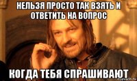 нельзя просто так взять и ответить на вопрос когда тебя спрашивают