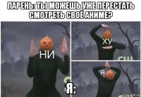 парень: ты можешь уже перестать смотреть своё аниме? я: