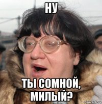 ну ты сомной, милый?